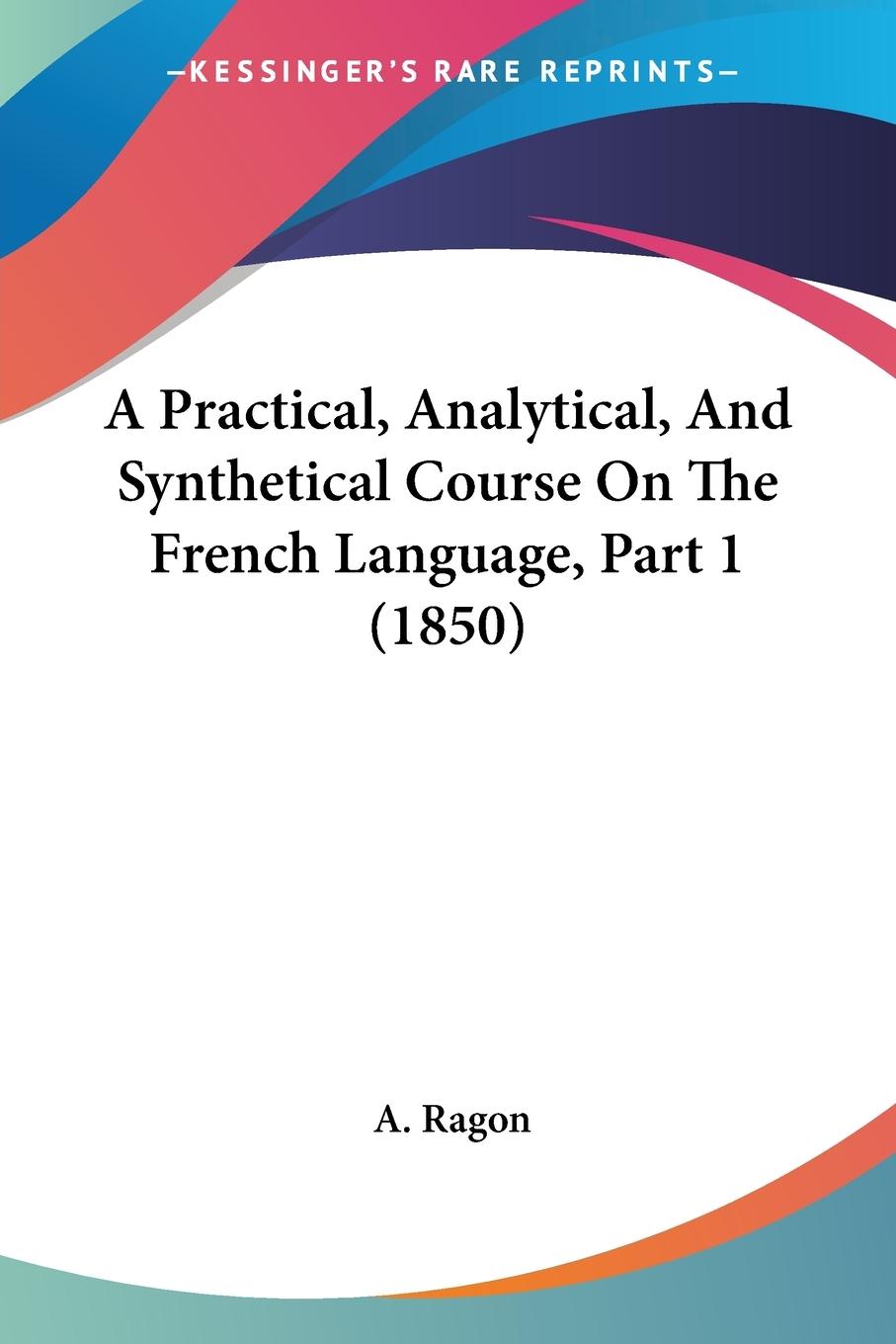 A Practical, Analytical, And Synthetical Course On The French Language, Part 1 (1850) - Ragon, A.