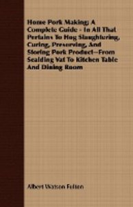 Home Pork Making; A Complete Guide - In All That Pertains To Hog Slaughtering, Curing, Preserving, And Storing Pork Product--From Scalding Vat To Kitchen Table And Dining Room
