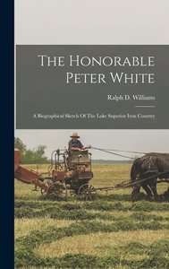The Honorable Peter White: A Biographical Sketch Of The Lake Superior Iron Country