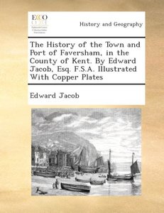 The history of the town and port of Faversham, in the county of Kent. By Edward Jacob, Esq. F.S.A. Illustrated with copper plates.