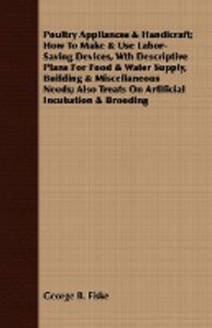 Poultry Appliances & Handicraft; How To Make & Use Labor-Saving Devices, Wth Descriptive Plans For Food & Water Supply, Building & Miscellaneous Needs; Also Treats On Artificial Incubation & Brooding