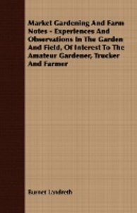 Market Gardening and Farm Notes - Experiences and Observations in the Garden and Field, of Interest to the Amateur Gardener, Trucker and Farmer