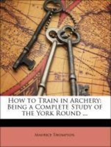 How to Train in Archery: Being a Complete Study of the York Round ...