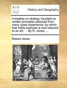 A treatise on skating; founded on certain principles deduced from many years experience: by which that noble exercise is now reduced to an art, ... By R. Jones, ...