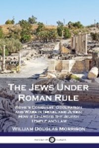The Jews Under Roman Rule: Rome's Conquest, Occupation and Wars in Israel and Judea; How it Changed the Jewish Temple and Law
