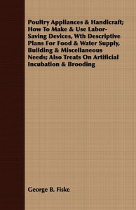 Poultry Appliances & Handicraft; How To Make & Use Labor-Saving Devices, Wth Descriptive Plans For Food & Water Supply, Building & Miscellaneous Needs; Also Treats On Artificial Incubation & Brooding