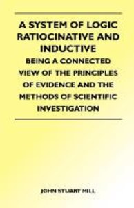 A System of Logic Ratiocinative and Inductive - Being a Connected View of the Principles of Evidence and the Methods of Scientific Investigation